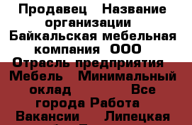 Продавец › Название организации ­ Байкальская мебельная компания, ООО › Отрасль предприятия ­ Мебель › Минимальный оклад ­ 15 000 - Все города Работа » Вакансии   . Липецкая обл.,Липецк г.